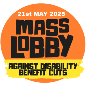 An orange circle with a white and black writing "21 May 2025. Mass Lobby" and a yellow stripe across with black writing "against disability benefit cuts"