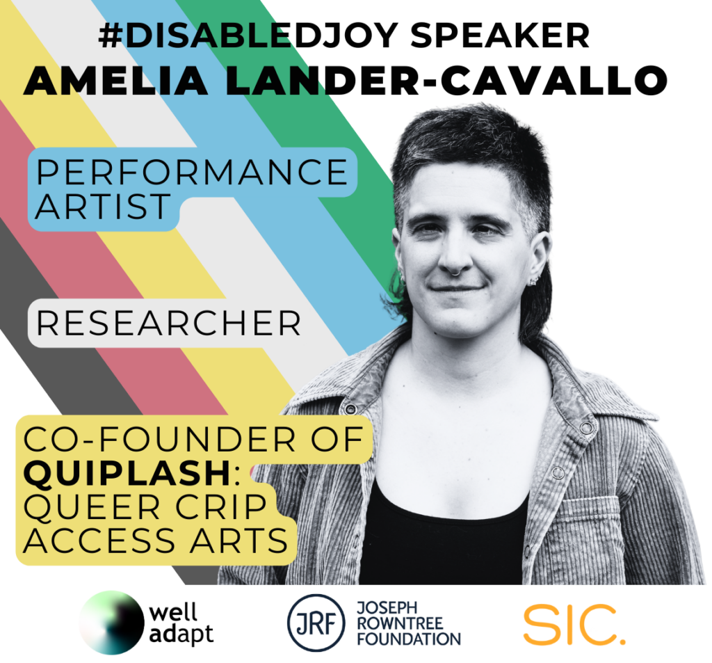 #DisabledJoy Speaker Amelia Lander-Cavallo is written across the top. There's a picture of Amelia on the right, a white non-binary person with a mullet wearing a corduroy shirt. On the left next to them are some descriptions of their work: Performance artist, Researcher, Co-founder of Quiplash: Queer Crip Access Arts. The disability pride flag colours are in the background. Along the bottom are three company logos: Well Adapt, Joseph Rowntree Foundation and SIC.