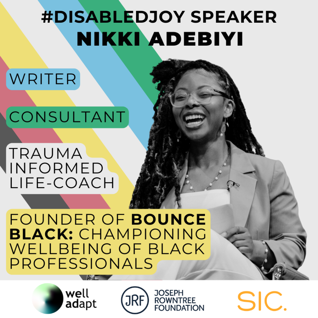 A picture of Nikki Adebiyi, a Black woman with long braids wearing a blazer. The words '#DisabledJoy speaker Nikki Adebiyi' are written across the top. On the left next to Nikki are some descriptions of her work: Writer, Consultant, Trauma informed life-coach, Founder of Bounce Black: Championing wellbeing of Black professionals. The disability pride flag colours are in the background. Along the bottom are three company logos: Well Adapt, Joseph Rowntree Foundation and SIC.