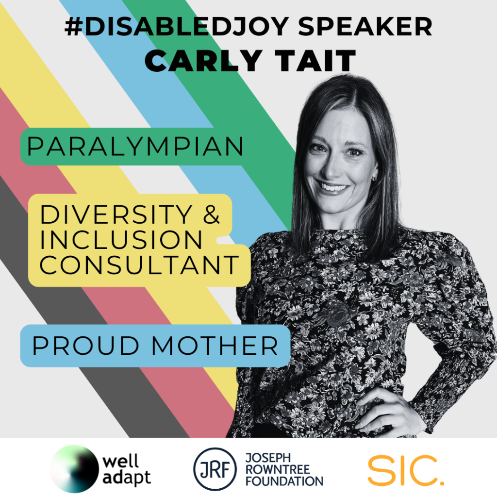 The words '#DisabledJoy Speaker Carly Tait' are written across the top. On the right is a picture of Carly, a white woman with straight shoulder length hair wearing a long-sleeved floral top. On the left next to her are some descriptions of her work: 'Paralympian', 'Diversity & Inclusion Consultant' and 'Proud Mother'. The disability pride flag colours are in the background. Along the bottom are three company logos: Well Adapt, Joseph Rowntree Foundation and SIC.