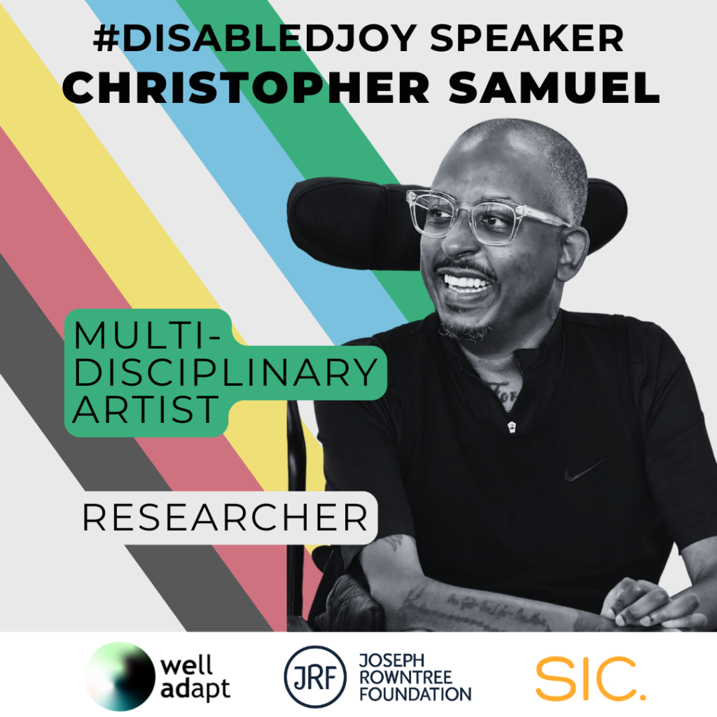 The words '#DisabledJoy Speaker Christopher Samuel' are written across the top. On the right is a picture of Christopher, a Black man with glasses and a tattoo on his arm. On the left next to him are some descriptions of his work: 'Multi-disciplinary artist' and 'Researcher'. The disability pride flag colours are in the background. Along the bottom are three company logos: Well Adapt, Joseph Rowntree Foundation and SIC.