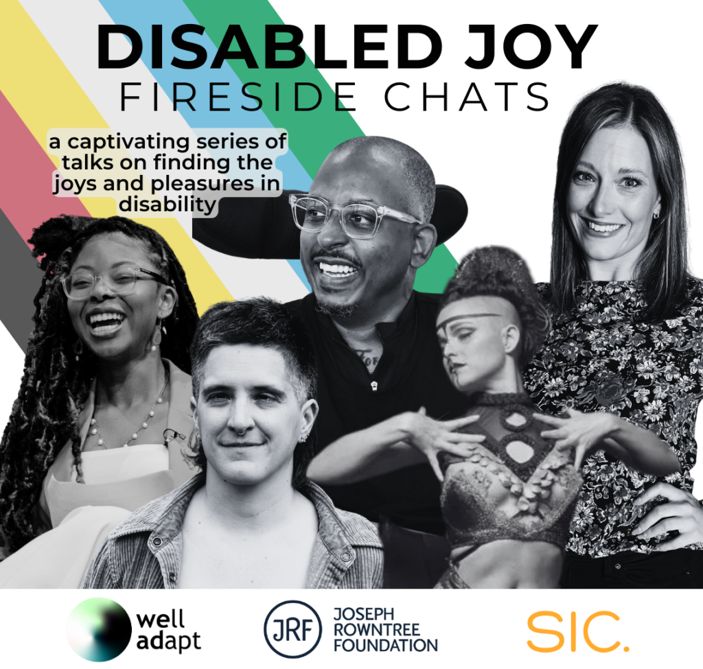 An image of the five speakers in a row, (from left to right: Nikki Adebiyi, Amelia Lander-Cavallo, Christopher Samuel, Little Peaches, and Carly Tait) with the Disability Pride flag behind them. "Disabled Joy Fireside Chats" is written across the top and "a captivating series of talks on finding the joys and pleasures in disability" is written just underneath it on the left, above Nikki's head.